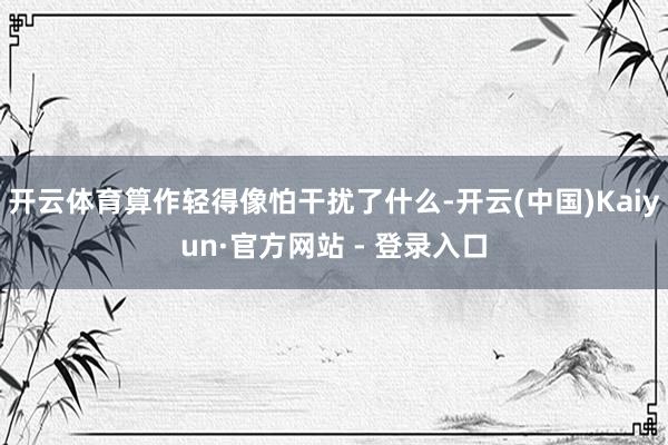 开云体育算作轻得像怕干扰了什么-开云(中国)Kaiyun·官方网站 - 登录入口