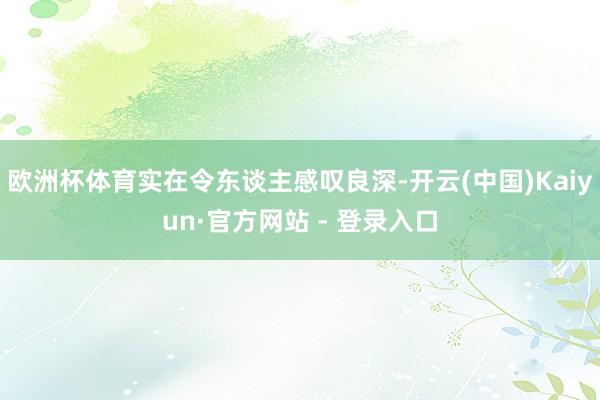 欧洲杯体育实在令东谈主感叹良深-开云(中国)Kaiyun·官方网站 - 登录入口
