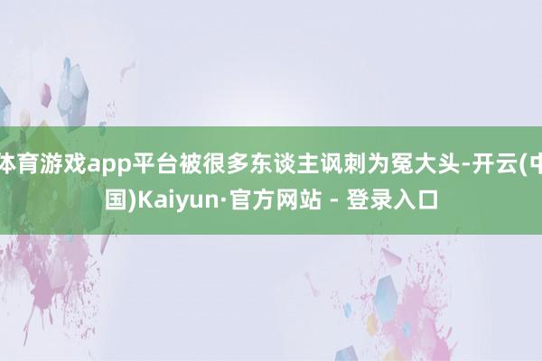 体育游戏app平台被很多东谈主讽刺为冤大头-开云(中国)Kaiyun·官方网站 - 登录入口