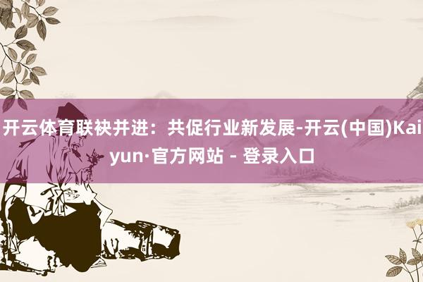 开云体育联袂并进：共促行业新发展-开云(中国)Kaiyun·官方网站 - 登录入口