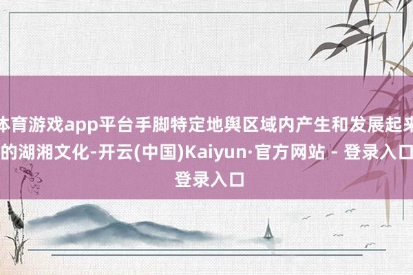 体育游戏app平台手脚特定地舆区域内产生和发展起来的湖湘文化-开云(中国)Kaiyun·官方网站 - 登录入口