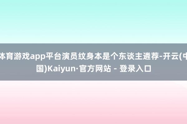 体育游戏app平台演员纹身本是个东谈主遴荐-开云(中国)Kaiyun·官方网站 - 登录入口