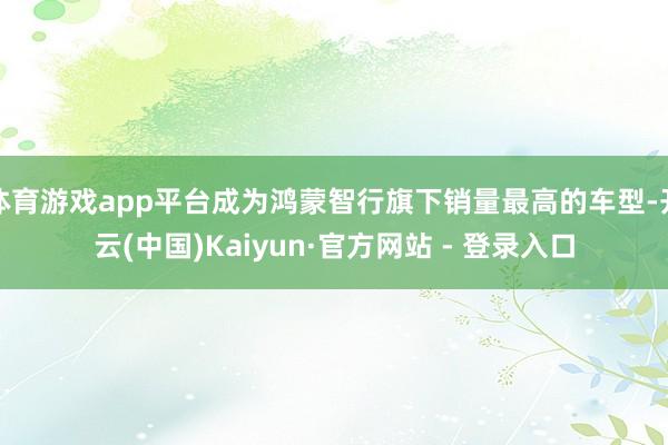 体育游戏app平台成为鸿蒙智行旗下销量最高的车型-开云(中国)Kaiyun·官方网站 - 登录入口
