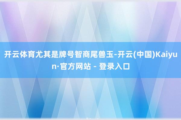 开云体育尤其是牌号智商尾兽玉-开云(中国)Kaiyun·官方网站 - 登录入口