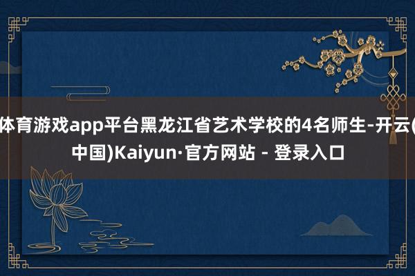 体育游戏app平台黑龙江省艺术学校的4名师生-开云(中国)Kaiyun·官方网站 - 登录入口