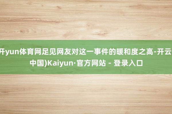 开yun体育网足见网友对这一事件的暖和度之高-开云(中国)Kaiyun·官方网站 - 登录入口