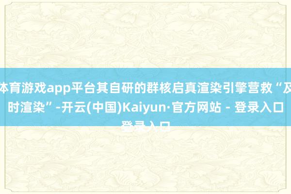 体育游戏app平台其自研的群核启真渲染引擎营救“及时渲染”-开云(中国)Kaiyun·官方网站 - 登录入口