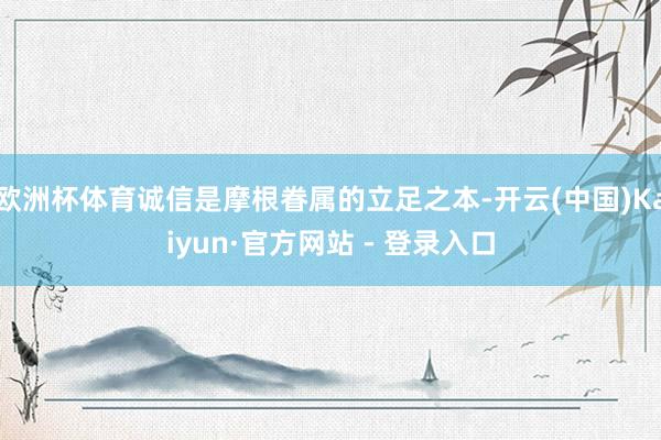 欧洲杯体育诚信是摩根眷属的立足之本-开云(中国)Kaiyun·官方网站 - 登录入口