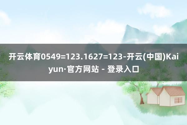 开云体育0549=123.1627=123-开云(中国)Kaiyun·官方网站 - 登录入口