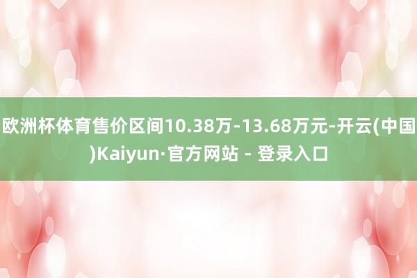欧洲杯体育售价区间10.38万-13.68万元-开云(中国)Kaiyun·官方网站 - 登录入口
