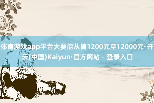 体育游戏app平台大要能从简1200元至12000元-开云(中国)Kaiyun·官方网站 - 登录入口