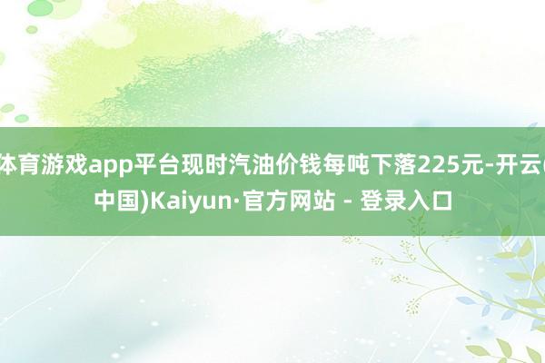体育游戏app平台现时汽油价钱每吨下落225元-开云(中国)Kaiyun·官方网站 - 登录入口