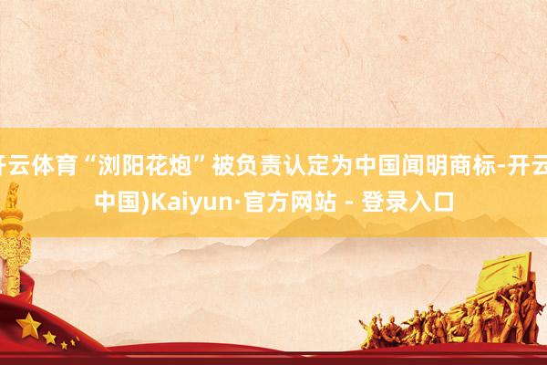 开云体育“浏阳花炮”被负责认定为中国闻明商标-开云(中国)Kaiyun·官方网站 - 登录入口