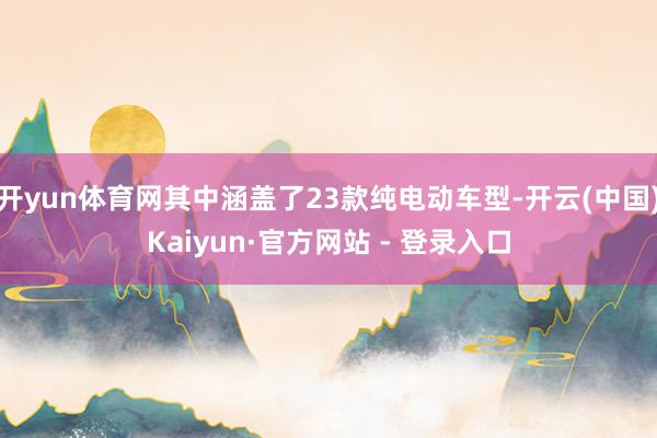 开yun体育网其中涵盖了23款纯电动车型-开云(中国)Kaiyun·官方网站 - 登录入口