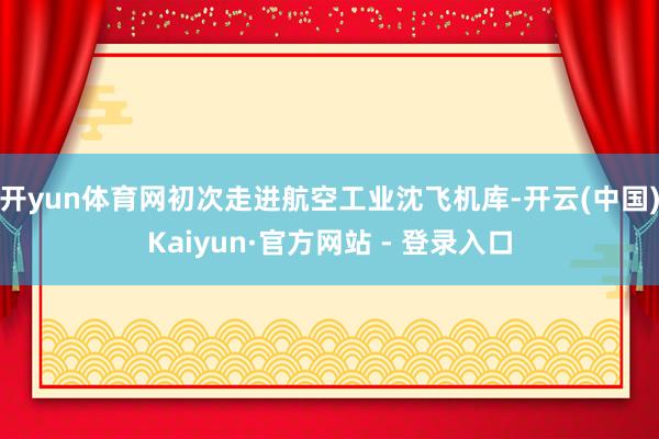 开yun体育网初次走进航空工业沈飞机库-开云(中国)Kaiyun·官方网站 - 登录入口