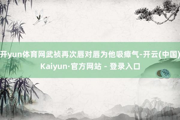 开yun体育网武祯再次唇对唇为他吸瘴气-开云(中国)Kaiyun·官方网站 - 登录入口