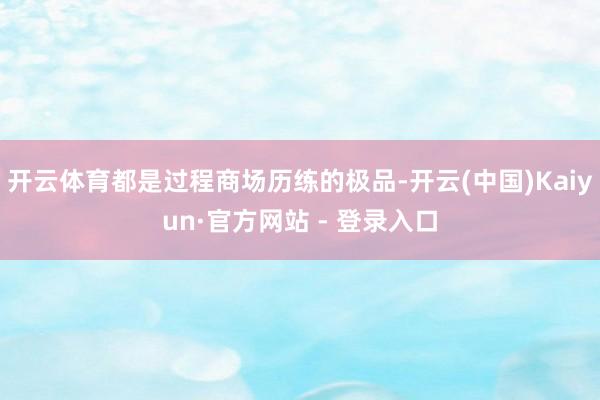 开云体育都是过程商场历练的极品-开云(中国)Kaiyun·官方网站 - 登录入口