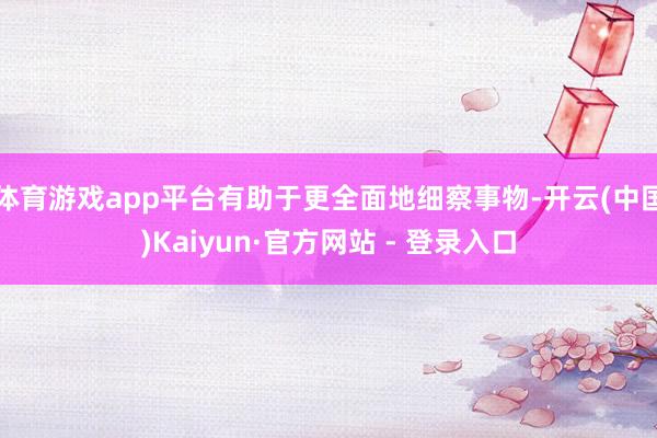体育游戏app平台有助于更全面地细察事物-开云(中国)Kaiyun·官方网站 - 登录入口
