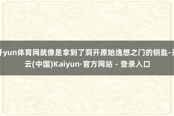 开yun体育网就像是拿到了洞开原始逸想之门的钥匙-开云(中国)Kaiyun·官方网站 - 登录入口