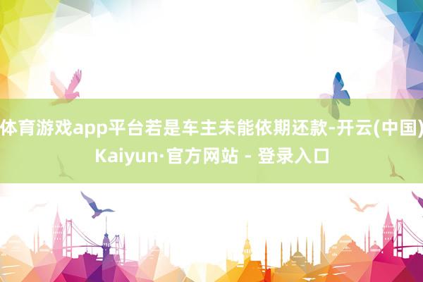 体育游戏app平台若是车主未能依期还款-开云(中国)Kaiyun·官方网站 - 登录入口
