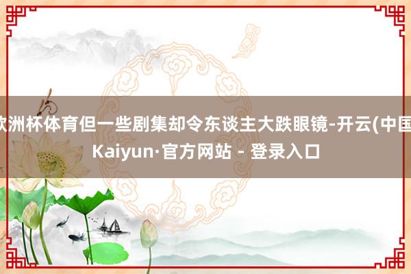 欧洲杯体育但一些剧集却令东谈主大跌眼镜-开云(中国)Kaiyun·官方网站 - 登录入口