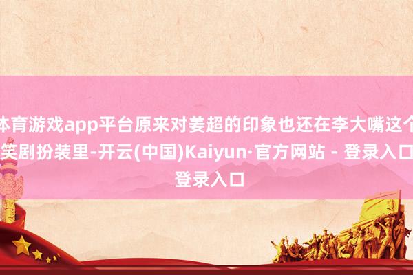 体育游戏app平台原来对姜超的印象也还在李大嘴这个笑剧扮装里-开云(中国)Kaiyun·官方网站 - 登录入口