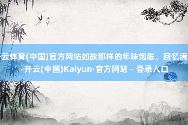 开云体育(中国)官方网站如故那样的年味饱胀、回忆满满-开云(中国)Kaiyun·官方网站 - 登录入口