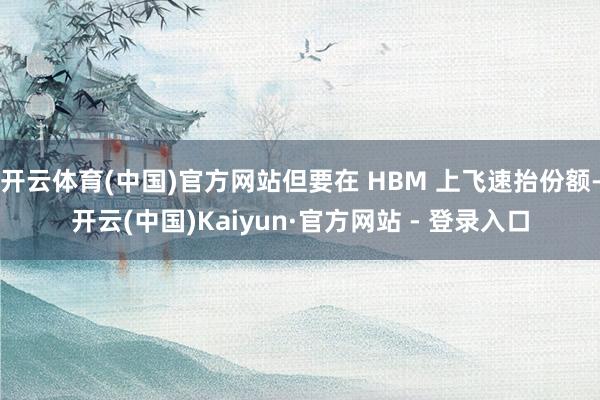 开云体育(中国)官方网站但要在 HBM 上飞速抬份额-开云(中国)Kaiyun·官方网站 - 登录入口