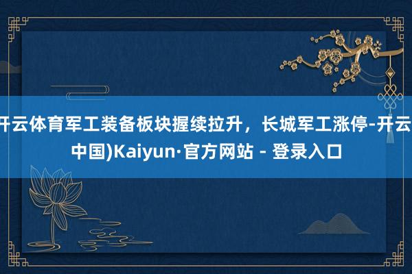 开云体育军工装备板块握续拉升，长城军工涨停-开云(中国)Kaiyun·官方网站 - 登录入口