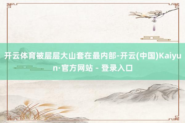 开云体育被层层大山套在最内部-开云(中国)Kaiyun·官方网站 - 登录入口