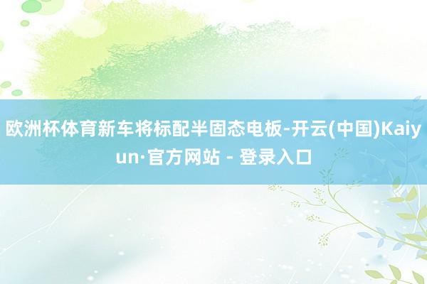 欧洲杯体育新车将标配半固态电板-开云(中国)Kaiyun·官方网站 - 登录入口