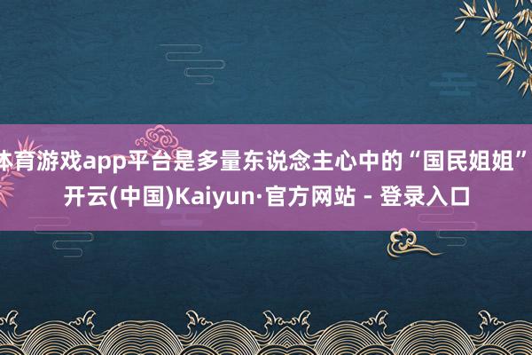 体育游戏app平台是多量东说念主心中的“国民姐姐”-开云(中国)Kaiyun·官方网站 - 登录入口