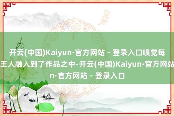 开云(中国)Kaiyun·官方网站 - 登录入口嗅觉每个东说念主王人融入到了作品之中-开云(中国)Kaiyun·官方网站 - 登录入口