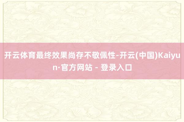 开云体育最终效果尚存不敬佩性-开云(中国)Kaiyun·官方网站 - 登录入口