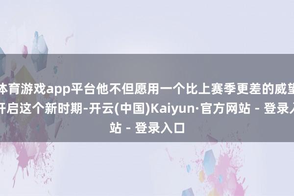体育游戏app平台他不但愿用一个比上赛季更差的威望来开启这个新时期-开云(中国)Kaiyun·官方网站 - 登录入口