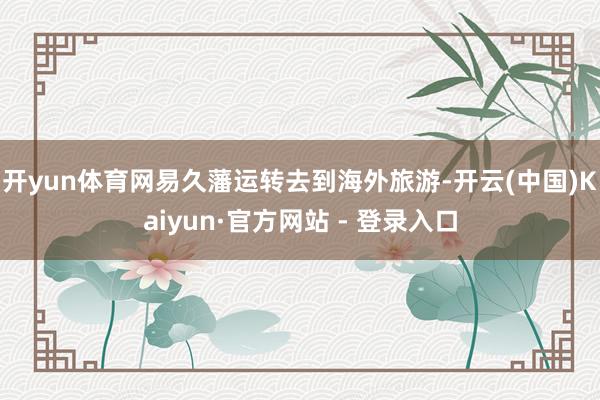 开yun体育网易久藩运转去到海外旅游-开云(中国)Kaiyun·官方网站 - 登录入口