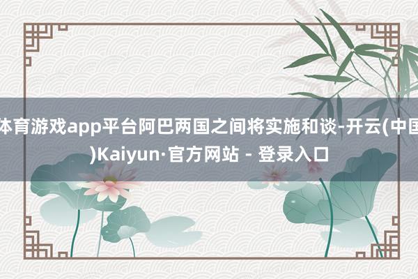 体育游戏app平台阿巴两国之间将实施和谈-开云(中国)Kaiyun·官方网站 - 登录入口