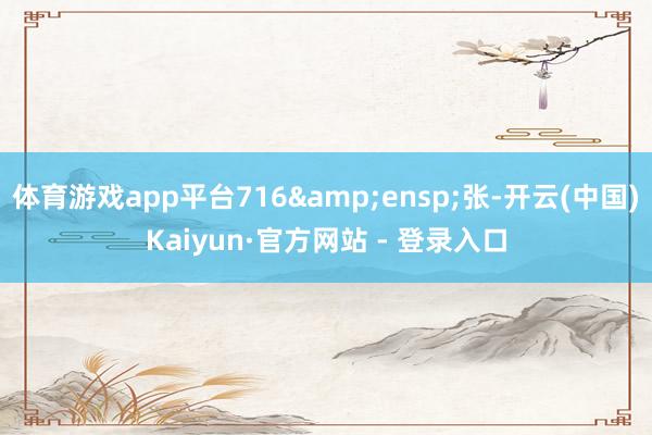 体育游戏app平台716 张-开云(中国)Kaiyun·官方网站 - 登录入口