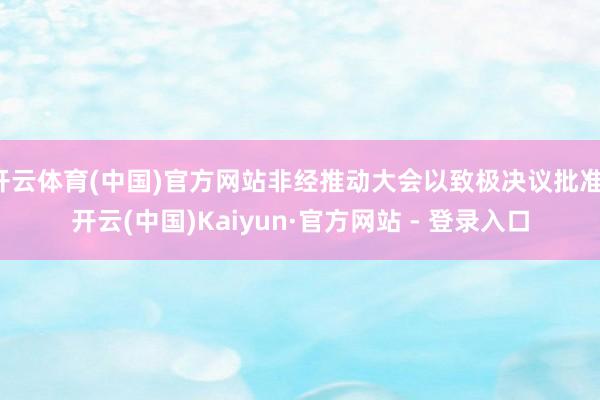 开云体育(中国)官方网站非经推动大会以致极决议批准-开云(中国)Kaiyun·官方网站 - 登录入口