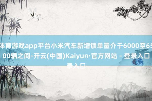 体育游戏app平台小米汽车新增锁单量介于6000至6500辆之间-开云(中国)Kaiyun·官方网站 - 登录入口
