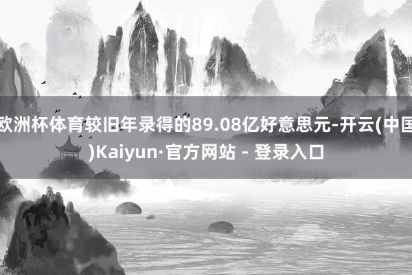 欧洲杯体育较旧年录得的89.08亿好意思元-开云(中国)Kaiyun·官方网站 - 登录入口