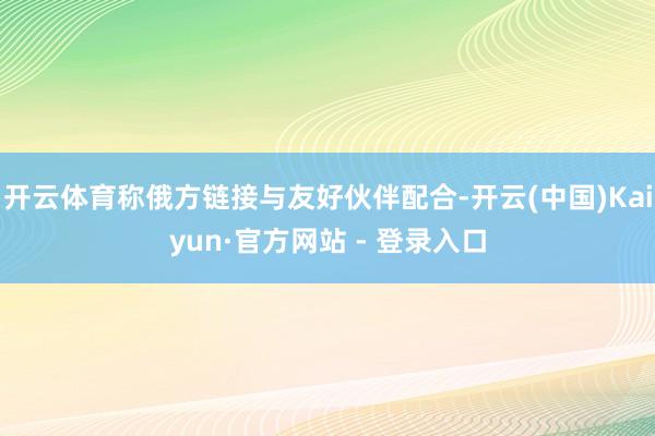 开云体育称俄方链接与友好伙伴配合-开云(中国)Kaiyun·官方网站 - 登录入口