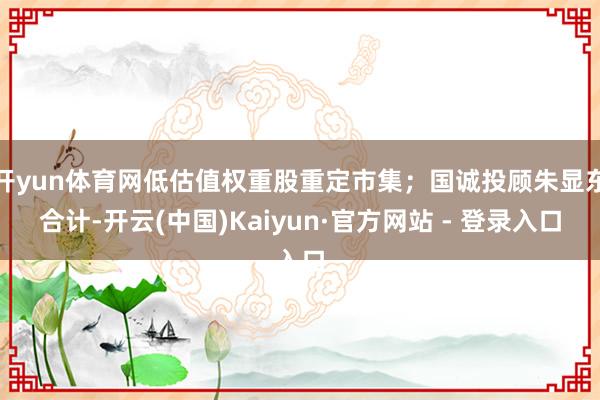 开yun体育网低估值权重股重定市集；国诚投顾朱显东合计-开云(中国)Kaiyun·官方网站 - 登录入口