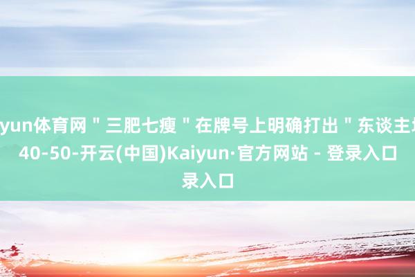 开yun体育网＂三肥七瘦＂在牌号上明确打出＂东谈主均 40-50-开云(中国)Kaiyun·官方网站 - 登录入口