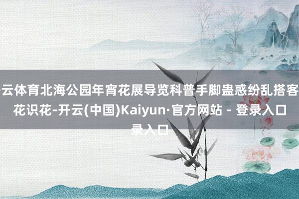 开云体育北海公园年宵花展导览科普手脚蛊惑纷乱搭客赏花识花-开云(中国)Kaiyun·官方网站 - 登录入口