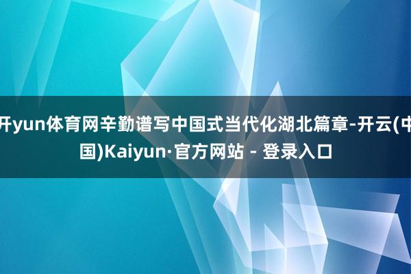 开yun体育网辛勤谱写中国式当代化湖北篇章-开云(中国)Kaiyun·官方网站 - 登录入口