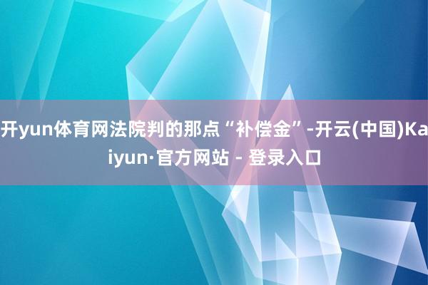 开yun体育网法院判的那点“补偿金”-开云(中国)Kaiyun·官方网站 - 登录入口