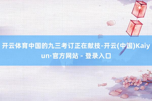 开云体育中国的九三考订正在献技-开云(中国)Kaiyun·官方网站 - 登录入口