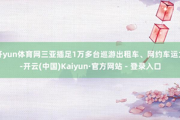 开yun体育网三亚插足1万多台巡游出租车、网约车运力-开云(中国)Kaiyun·官方网站 - 登录入口