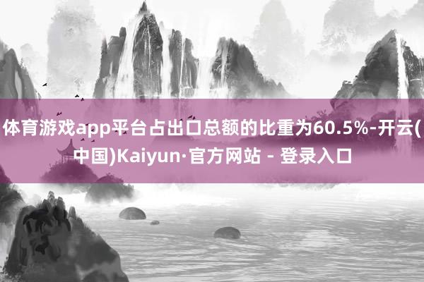 体育游戏app平台占出口总额的比重为60.5%-开云(中国)Kaiyun·官方网站 - 登录入口
